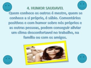 4. HUMOR SAUDAVELQuem conhece os outros é mestre, quem se conhece a si próprio, é sábio. Comentários positivos e com humor sobre nós próprios e as outras pessoas, podem conseguir aliviar um clima desconfortavel no trabalho, na família ou com os amigos.