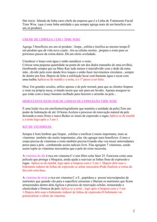 Dar início falando da linha carro chefe da empresa que é a Linha de Tratamento Facial
Time Wise (que é uma linha antiidade e que sempre agrega mais de um benefício em
um só produto)


CREME DE LIMPEZA 3 EM 1 TIME WISE

Agrega 3 benefícios em um só produto : limpa , esfolia e tonifica ao mesmo tempo.É
um produto que dá vida nova a pele , tira as células mortas , prepara o rosto para os
próximos passos da rotina diária .Dá um efeito aveludado.

Umedecer o lenço com água e então umedecer o rosto .
Colocar uma pequena quantidade na ponta de um dos dedos (tamanho de uma ervilha),
(lembrando sempre que na Mary Kay tudo menos é mais)dividir com o dedo dá outra
mão , dividir pelo rosto dando leve toques e então fazer movimentos circulares , sempre
de dentro pra fora .Depois de feita a esfoliação lavar com bastante água e secar com
uma toalha.Aplica-se de manhã e a noite, é o 1º passo a ser feito.

Dica: Em grandes sessões, utilize apenas o de pele normal, para que as clientes limpem
o rosto na própria mesa, evitando terem que sair para um lavabo. Apenas assegure-se
que estão com o lenço bastante molhado para fazerem o arrastão na pele...

HIDRATANTE REDUTOR DE LINHAS DE EXPRESSÃO TIME WISE

É uma loção rica em emolientes(ingrediente que mantém a umidade da pele).Tem um
poder de hidratação de até 10 horas.Acelera o processo de renovação natural da pele
deixando-a mais firme e suave.Reduz os sinais de expressão e rugas.Aplica-se de manhã
e a noite logo após o 3 em 1.

KIT DE VITAMINAS

Sempre é bom lembrar que limpar, esfoliar e tonificar é muito importante, mais as
vitaminas também são muito importantes ,elas vão agregar mais benefícios .Como o
corpo precisa de vitaminas o rosto também precisa.Usando elas vou trazer antioxidantes
puros para a pele , combatendo assim radicais livre. Elas agregam 7 vitaminas, sendo
assim repõe as vitaminas necessárias que a pele do rosto necessita.

A vitamina do dia é rica em vitamina C e tem filtro solar fator 25. Funciona como uma
película que protege e bloqueia, ainda ajuda a suavizar as linhas finas de expressão e
rugas. Aplica-se de manhã ,logo após a limpeza com o 3 em 1 .Depois dele usar o
hidratante redutor de linhas de expressão se achar necessário.Pode finalizar a rotina do
dia com uma base.

A vitamina da noite e rica em vitamina C e E , peptídeos e possui microcápsulas de
nutrientes que quando vão para a superfície estouram e liberam os nutrientes que ficam
armazenados dentro dela.Agiliza o processo de renovação celular, restaurando a
elasticidade e firmeza da pele.Aplica-se a noite , logo após a limpeza com o 3 em
1.Depois dele usar o hidratante redutor de linhas de expressão.O hidratante vai
potencializar o efeito da vitamina.



                                                                                           2
 
