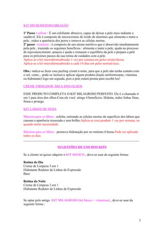 KIT MICRODERMOABRASÃO

1º Passo : refinar : É um esfoliante abrasivo, capaz de deixar a pele mais radiante e
saudável .Ele é composto de microcristais de óxido de alumínio que alimenta e nutre a
pele , reduz a aparência dos poros e remove as células mortas.
2º passo : restaurar : é composto de um sérum nutritivo que é absorvido imediatamente
pela pele , trazendo os seguintes benefícios : alimenta e nutre a pele, ajuda no processo
de rejuvenescimento ,amacia e ajuda e restaurar o equilíbrio da pele e prepara a pele
para os próximos passos da sua rotina de cuidados com a pele.
Aplica-se o kit microdermoabrasão 1 vez por semana em peles mista/oleosa.
Aplica-se o kit microdermoabrasão a cada 10 dias em peles normal/seca.

Obs.: indica-se fazer esse peeling cristal à noite, para que a pele não tenha contato com
o sol, vento... pode-se inclusive aplicar algum produto (loção uniformizante, vitamina
ou hidratante) logo em seguida, pois a pele estará pronta para recebê-los!

CREME FIRMADOR ÁREA DOS OLHOS

ESSE PRODUTO COMPLETA O KIT MILAGROSO PERFEITO. Ele é o chamado 4
em 1 para área dos olhos.Com ele você atinge 4 benefícios. Hidrata, reduz linhas finas,
firma e protege.

KIT LÁBIOS DE SEDA

Máscara para os lábios : esfolia, retirando as células mortas da superfície dos lábios que
causam a aparência ressecada e sem brilho.Aplica-se esse produto 1 vez por semana, ou
quando sentir necessidade.

Bálsamo para os lábios : promove hidratação por no mínimo 6 horas.Pode ser aplicado
todos os dias.
______________________________________________________________________

                          SUGESTÕES DE USO DOS KITS

Se a cliente só quiser adquirir o KIT BÁSICO , deve-se usar da seguinte forma:

Rotina do Dia
Creme de Limpeza 3 em 1
Hidratante Redutor de Linhas de Expressão
Base

Rotina da Noite
Creme de Limpeza 3 em 1
Hidratante Redutor de Linhas de Expressão


Se optar pelo antigo KIT MILAGROSO (kit básico + vitaminas) , deve-se usar da
seguinte forma :



                                                                                            3
 