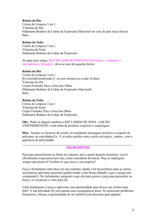 Rotina do Dia
Creme de Limpeza 3 em 1
Vitamina do Dia
Hidratante Redutor de Linhas de Expressão (Opcional em caso de pele mais oleosa)
Base

Rotina da Noite
Creme de Limpeza 3 em 1
Vitamina da Noite
Hidratante Redutor de Linhas de Expressão

Se optar pelo antigo KIT MILAGROSO PERFEITO (kit básico + vitaminas +
microdermo e firmador) , deve-se usar da seguinte forma :

Rotina do Dia
Creme de Limpeza 3 em 1
Kit microdermoabrasão (1 vez por semana ou a cada 10 dias)
Vitamina do Dia
Creme Firmador Para a Área dos Olhos
Hidratante Redutor de Linhas de Expressão (Opcional)
Base

Rotina da Noite
Creme de Limpeza 3 em 1
Vitamina da Noite
Crepe Firmador Para a Área dos Olhos
Hidratante Redutor de Linhas de Expressão

Obs.: Pode-se adquirir também o KIT LÁBIOS DE SEDA , LOÇÃO
UNIFORMIZANTE e toda linha de produtos corporais e maquiagem.

Dica : Sempre no decorrer da sessão vai mandando mensagens positivas a respeito da
pele para as convidadas.Ex.: E aí estão sentido como a pele está macia , sedosa , com a
aparência de pele tratada.
______________________________________________________________________
                                   FECHAMENTO

Peça para preencherem as fichas de cadastro, pois a partir daquele momento, você é
oficialmente responsável por elas, como consultora de beleza. Peça as indicações
sempre que possível! Lembre-se que esse é o seu negócio!

Faça o fechamento individual em um cantinho, dando o kit de perfumes para as outras
assinalarem qual mais gostaram (ganha tempo e não ficam olhando o que a amiga está
comprando!). No fechamento, pergunte o que ela mais gostou e peça para preencher na
ficha e vc irá passar o valor para ela.

Cada fechamento é único e aproveite essa oportunidade para deixar sua cliente mais
feliz! A sua felicidade ($) será apenas uma conseqüência disso. Se mencionar problemas
financeiras, ofereça a oportunidade de ser anfitriã (com desconto para adquirir



                                                                                      4
 