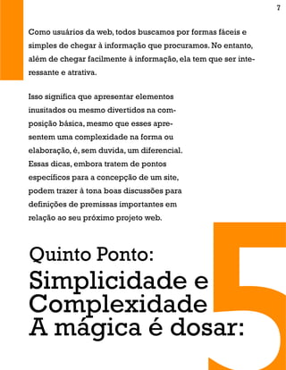 Isso significa que apresentar elementos
inusitados ou mesmo divertidos na com-
posição básica, mesmo que esses apre-
sentem uma complexidade na forma ou
elaboração, é, sem duvida, um diferencial.
Essas dicas, embora tratem de pontos
específicos para a concepção de um site,
podem trazer à tona boas discussões para
definições de premissas importantes em
relação ao seu próximo projeto web.
Quinto Ponto:
A mágica é dosar:
Simplicidade e
Complexidade
Como usuários da web, todos buscamos por formas fáceis e
simples de chegar à informação que procuramos. No entanto,
além de chegar facilmente à informação, ela tem que ser inte-
ressante e atrativa.
7
 