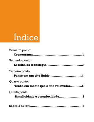Primeiro ponto:
Cronograma..............................................1
Segundo ponto:
Escolha da tecnologia.................................3
Terceiro ponto:
Pense em um site fluído..............................4
Quarto ponto:
Tenha em mente que o site vai mudar...........5
Quinto ponto:
Simplicidade e complexidade......................7
Sobre o autor:.................................................8
 