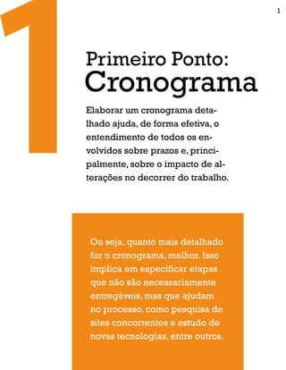 Elaborar um cronograma deta-
lhado ajuda, de forma efetiva, o
entendimento de todos os en-
volvidos sobre prazos e, princi-
palmente, sobre o impacto de al-
terações no decorrer do trabalho.
Ou seja, quanto mais detalhado
for o cronograma, melhor. Isso
implica em especificar etapas
que não são necessariamente
entregáveis, mas que ajudam
no processo, como pesquisa de
sites concorrentes e estudo de
novas tecnologias, entre outros.
Cronograma
Primeiro Ponto:
1
 