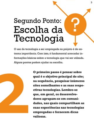 O uso da tecnologia a ser empregada no projeto é de ex-
trema importância. Com isso, é fundamental arrecadar in-
formações básicas sobre a tecnologia que vai ser utilzada.
Alguns pontos podem ajudar na escolha.
Segundo Ponto:
Tecnologia
Escolha da
O primeiro passo é pensar sobre
qual é o objetivo principal do site;
na sequência, pesquisar inúmeros
sites semelhantes e as suas respe-
ctivas tecnologias. Lembre-se
que, em geral, os desenvolve-
dores agrupam-se em comuni-
dades, nas quais compartilham as
suas experiências nas tecnologias
empregadas e fornecem dicas
valiosas.
3
 