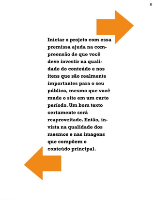 Iniciar o projeto com essa
premissa ajuda na com-
preensão de que você
deve investir na quali-
dade do conteúdo e nos
itens que são realmente
importantes para o seu
público, mesmo que você
mude o site em um curto
período. Um bom texto
certamente será
reaproveitado. Então, in-
vista na qualidade dos
mesmos e nas imagens
que compõem o
conteúdo principal.
6
 