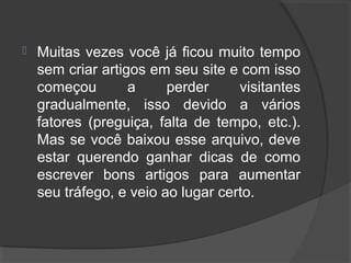  Muitas vezes você já ficou muito tempo
sem criar artigos em seu site e com isso
começou a perder visitantes
gradualmente, isso devido a vários
fatores (preguiça, falta de tempo, etc.).
Mas se você baixou esse arquivo, deve
estar querendo ganhar dicas de como
escrever bons artigos para aumentar
seu tráfego, e veio ao lugar certo.
 
