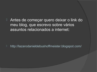  Antes de começar quero deixar o link do
meu blog, que escrevo sobre vários
assuntos relacionados a internet:
 http://lazarodanieldebushoffmeister.blogspot.com/
 