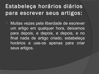 Estabeleça horários diários
para escrever seus artigos:
 Muitas vezes pela liberdade de escrever
um artigo em qualquer hora, deixamos
para depois, e depois, e depois, e no
final nada de artigo criado, estabeleça
horários e use-os apenas para criar
seus artigos.
 