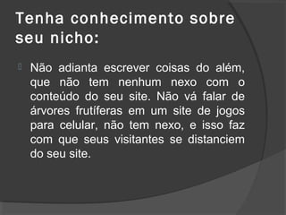 Tenha conhecimento sobre
seu nicho:
 Não adianta escrever coisas do além,
que não tem nenhum nexo com o
conteúdo do seu site. Não vá falar de
árvores frutíferas em um site de jogos
para celular, não tem nexo, e isso faz
com que seus visitantes se distanciem
do seu site.
 
