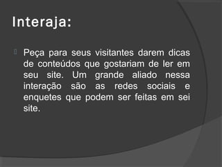 Interaja:
 Peça para seus visitantes darem dicas
de conteúdos que gostariam de ler em
seu site. Um grande aliado nessa
interação são as redes sociais e
enquetes que podem ser feitas em sei
site.
 