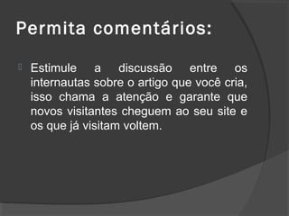 Permita comentários:
 Estimule a discussão entre os
internautas sobre o artigo que você cria,
isso chama a atenção e garante que
novos visitantes cheguem ao seu site e
os que já visitam voltem.
 