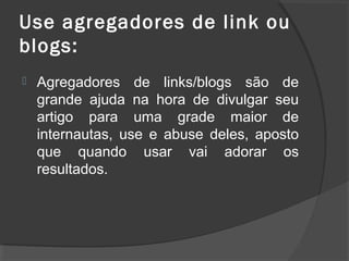 Use agregadores de link ou
blogs:
 Agregadores de links/blogs são de
grande ajuda na hora de divulgar seu
artigo para uma grade maior de
internautas, use e abuse deles, aposto
que quando usar vai adorar os
resultados.
 