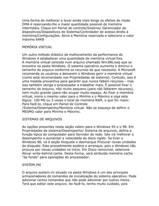 Uma forma de melhorar e levar ainda mais longe os efeitos do modo
DMA é reservando-lhe a maior quantidade possível de memória
intermédia. Clique em Painel de controle/Sistema/ Gerenciador de
dispositivos/Dispositivos do Sistema/Controlador de acesso direto à
memória/Configurações. Ative a Memória reservada e selecione o valor
máximo 64KB
MEMÓRIA VIRTUAL
Um outro método drástico de melhoramento da performance do
Windows é estabelecer uma quantidade de memória virtual fixa.
A memória virtual consiste num arquivo chamado Win386.swp que se
encontra na pasta Windows. O sistema operativo aumenta e diminui o
tamanho do arquivo conforme os recursos de que necessita. A Microsoft
recomenda os usuários a deixarem o Windows gerir a memória virtual
(como está recomendado nas Propriedades de sistema). Contudo, isso é
uma medida preventiva para garantir que nunca faltem recursos - mas
isso também obriga o processador a trabalhar mais. É possível fixar o
tamanho do arquivo, não muito pequeno (para não faltarem recursos),
nem muito grande (para não ocupar muito espaço. Ao fixar a memória
virtual, insira o mesmo valor para o Minímo e o Máximo e siga esta
lógica: 100 Mb ou 3 vezes o total de memória RAM, o que for maior.
Para fazê-lo, clique em Painel de Controle
/Sistema/Desempenho/Memória virtual. Não se esqueça de definir o
MESMO valor para Minímo e Máximo.
SISTEMAS DE ARQUIVOS
As opções presentes nesta seção valem para o Windows 95 e o 98. Em
Propriedades de sistema/Desempenho/ Sistema de arquivos, defina a
função típica do computador para Servidor de rede. Isto irá melhorar o
desempenho e aumentar a velocidade do disco rigído. Se tiver o
Windows 98, vá à seção Disquete e desmarque Procurar novas unidades
de disquete. Este procedimento acelera o arranque, pois o Windows não
procura por novas unidades no início. Em Disco removível, selecione
Ativar write-behind cache. Desta forma, será atribuida memória cache
"de fundo" para operações do processador.
SYSTEM.INI
O arquivo system.ini situado na pasta Windows é um dos principais
armazenadores de comandos de inicialização do sistema operativo. Pode
adicionar certos comandos que não pode adicionar por outros meios.
Terá que editar este arquivo. Ao fazê-lo, tenha muito cuidado, pois

 