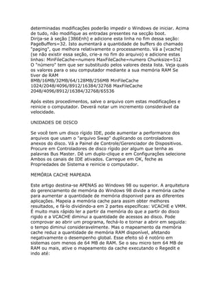 determinadas modificações poderão impedir o Windows de iniciar. Acima
de tudo, não modifique as entradas presentes na secção boot.
Dirija-se à seção [386Enh] e adicione esta linha no fim dessa seção:
PageBuffers=32. Isto aumentará a quantidade de buffers do chamado
"paging", que melhora relativamente o processamento. Vá a [vcache]
(se não existir essa seção, crie-a no fim do arquivo) e adicione estas
linhas: MinFileCache=numero MaxFileCache=numero Chunksize=512
O "número" tem que ser substituido pelos valores desta lista. Veja quais
os valores para o seu computador mediante a sua memória RAM Se
tiver de RAM
8MB/16MB/32MB/64/128MB/256MB MinFileCache
1024/2048/4096/8912/16384/32768 MaxFileCache
2048/4096/8912/16384/32768/65536
Após estes procedimentos, salve o arquivo com estas modificações e
reinicie o computador. Deverá notar um incremento considerável da
velocidade.
UNIDADES DE DISCO
Se você tem um disco rígido IDE, pode aumentar a performance dos
arquivos que usam o "arquivo Swap" duplicando os controladores
anexos do disco. Vá a Painel de Controle/Gerenciador de Dispositivos.
Procure em Controladores de disco rígido por algum que tenha as
palavras Bus Master. Dê um duplo-clique e em Configurações selecione
Ambos os canais de IDE ativados. Carregue em OK, feche as
Propriedades de Sistema e reinicie o computador.
MEMÓRIA CACHE MAPEADA
Este artigo destina-se APENAS ao Windows 98 ou superior. A arquitetura
do gerenciamento de memória do Windows 98 divide a memória cache
para aumentar a quantidade de memória disponivel para as diferentes
aplicações. Mapeia a memória cache para assim obter melhores
resultados, e fá-lo dividindo-a em 2 partes específicas: VCACHE e VMM.
É muito mais rápido ler a partir da memória do que a partir do disco
rigido e a VCACHE diminui a quantidade de acessos ao disco. Pode
comprovar ao abrir um programa, fechá-lo e tornar a abrir em seguida:
o tempo diminui consideravelmente. Mas o mapeamento da memória
cache reduz a quantidade de memória RAM disponível, afetando
negativamente o desempenho global. Esse efeito só é notório em
sistemas com menos de 64 MB de RAM. Se o seu micro tem 64 MB de
RAM ou mais, ative o mapeamento da cache executando o Regedit e
indo até:

 