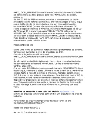 HKEY_LOCAL_MACHINESystemCurrentControlSetServicesVxDVMM
Na parte direita da tela, procure pelo valor MAPCACHE. Se existir,
apague-o.
Se tem 32 MB de RAM ou menos, desative o mapeamento da cache
procedendo como referido acima mas, em vez de apagar o valor, clique
com o botão direito na parte direita e crie um novo valor binário:
escreva MAPCACHE (o valor não tem importância) e clique em OK.
Feche o Regedit e reinicie o Windows. Para mais informações vá ao CD
do Windows 98 e procure na pasta TOOLSMTSUTIL pelo arquivo
MTSUTIL.TXT. Pode também ativar a cache mapeada de forma simples
ao clicar com o botão direito no arquivo MAPC_ON.INF e instalando-o.
Pode desativar instalando MAPC_OFF.INF. Estes 2 arquivos encontramse na mesma pasta referida acima.
PRIORIDADE DE IRQ
Existe uma forma de aumentar notoriamente a performance do sistema.
Consiste em aumentar o nível de prioridade do IRQ.
Execute o Regedit e vá até este nível
HKEY_LOCAL_MACHINESystemCurrentControlSetcontrolPriorityContr
ol
Se não existir o nível PriorityControl crie-o: clique com o botão direito
no lado esquerdo e selecione Novo Chave. Dê-lhe o nome de Priority
Control. Clique OK.
Crie um valor DWORD dentro desse nível chamado IRQ8PRIORITY. Faça
duplo-clique, selecione o botão Decimal e insira o valor de 1. Para ver os
efeitos, feche o Regedit e reinicie o Windows. Atenção: geralmente o
IRQ é 8, mas no seu sistema pode não ser. Para descobrir qual o IRQ do
seu sistema, vá até Painel de controle/ Sistema/Gerenciador de
dispositivos/ Dispositivos do sistema > Relógio CMOS de sistema/tempo
real. Veja no item Recursos qual é o número do Pedido de Interrupção
e, caso não seja 8, substitua esse número no IRQ8Priority por esse
valor.
Remova os arquivos *.TMP com um atalho 10/03/2006 21:29
Elimine os arquivos temporários com um bat um executável na área de
trabalho.
Para deletar os arquivos temporários da pasta TEMP, vá em
INICIAR/ACESSÓRIOS/PROMPT.
Nesta tela preta digite CD 
Na raiz do C: edite este comando:

 