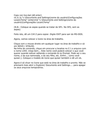 Copy con lixo.bat (dê enter)
rd /s /q “c:Documents and Settingsnome do usuárioConfigurações
LocaisTemp” (enter)md “c:Documents and Settingsnome do
usuárioConfigurações LocaisTemp”
(N.B.: Coloque as aspas quando se tratar do SP1. No SP2, sem as
aspas)
Feito isto, dê um Crtl Z para copiar. Digite EXIT para sair do MS-DOS.
Agora, vamos colocar o ícone na área de trabalho.
Clique com o mouse direito em qualquer lugar na área de trabalho e vá
em NOVO / ATALHO.
Na linha de comando, clique em procurar e localize no C: o arquivo com
o nome LIXO. (Veja bem... Este nome você poderá colocar o que você
querer quando estiver editando o comando lá no Prompt. Pode ser o seu
nome, o da sua namorada, o do seu filho, etc. Enfim... como você
quiser.). Coloque o modelo de ícone que quiser também e dê um ok.
Agora é só clicar no ícone que está na área de trabalho e pronto. Não se
precisará mais abrir o Explorer/ Documents and Settings.... para apagar
os seus arquivos temporários.

 