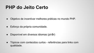 PHP do Jeito Certo
● Objetivo de incentivar melhores práticas no mundo PHP.
● Esforço da própria comunidade.
● Disponível em diversos idiomas (pt-Br)
● Tópicos com conteúdos curtos - referências para links com
qualidade.
 