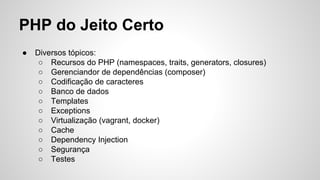 PHP do Jeito Certo
● Diversos tópicos:
○ Recursos do PHP (namespaces, traits, generators, closures)
○ Gerenciandor de dependências (composer)
○ Codificação de caracteres
○ Banco de dados
○ Templates
○ Exceptions
○ Virtualização (vagrant, docker)
○ Cache
○ Dependency Injection
○ Segurança
○ Testes
 