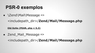 PSR-0 exemplos
● ZendMailMessage =>
<includepath_dir>/Zend/Mail/Message.php
Old Sytle (PEAR, php < 5.3)
● Zend_Mail_Message =>
<includepath_dir>/Zend/Mail/Message.php
 