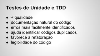 Testes de Unidade e TDD
● + qualidade
● documentação natural do código
● erros mais facilmente identificados
● ajuda identificar códigos duplicados
● favorece a refatoração
● legibilidade do código
 