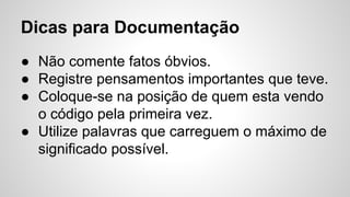 Dicas para Documentação
● Não comente fatos óbvios.
● Registre pensamentos importantes que teve.
● Coloque-se na posição de quem esta vendo
o código pela primeira vez.
● Utilize palavras que carreguem o máximo de
significado possível.
 