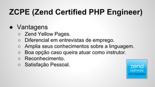 ZCPE (Zend Certified PHP Engineer)
● Vantagens
○ Zend Yellow Pages.
○ Diferencial em entrevistas de emprego.
○ Amplia seus conhecimentos sobre a linguagem.
○ Boa opção caso queira atuar como instrutor.
○ Reconhecimento.
○ Satisfação Pessoal.
 