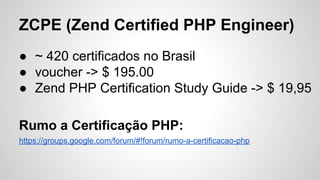 ZCPE (Zend Certified PHP Engineer)
● ~ 420 certificados no Brasil
● voucher -> $ 195.00
● Zend PHP Certification Study Guide -> $ 19,95
Rumo a Certificação PHP:
https://groups.google.com/forum/#!forum/rumo-a-certificacao-php
 