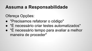 Assuma a Responsabilidade
Ofereça Opções:
● "Precisamos refatorar o código"
● "É necessário criar testes automatizados"
● "É necessário tempo para avaliar a melhor
maneira de proceder"
 