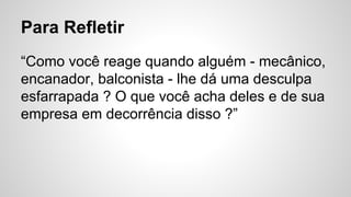 Para Refletir
“Como você reage quando alguém - mecânico,
encanador, balconista - lhe dá uma desculpa
esfarrapada ? O que você acha deles e de sua
empresa em decorrência disso ?”
 