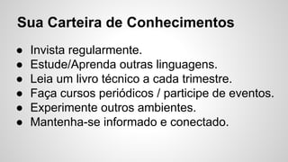 Sua Carteira de Conhecimentos
● Invista regularmente.
● Estude/Aprenda outras linguagens.
● Leia um livro técnico a cada trimestre.
● Faça cursos periódicos / participe de eventos.
● Experimente outros ambientes.
● Mantenha-se informado e conectado.
 