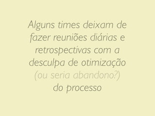 Alguns times deixam de
fazer reuniões diárias e
  retrospectivas com a
desculpa de otimização
 (ou seria abandono?)
       do processo
 