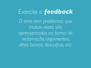 Exercite o feedback
O time tem problemas que
     muitas vezes são
aprensentados na forma de
 reclamação, argumentos,
olhos baixos, desculpas, etc.
 