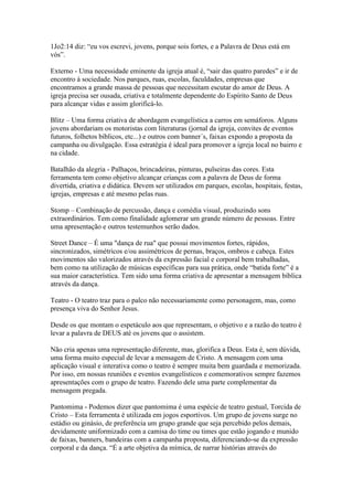 1Jo2:14 diz: “eu vos escrevi, jovens, porque sois fortes, e a Palavra de Deus está em
vós”.

Externo - Uma necessidade eminente da igreja atual é, “sair das quatro paredes” e ir de
encontro à sociedade. Nos parques, ruas, escolas, faculdades, empresas que
encontramos a grande massa de pessoas que necessitam escutar do amor de Deus. A
igreja precisa ser ousada, criativa e totalmente dependente do Espírito Santo de Deus
para alcançar vidas e assim glorificá-lo.

Blitz – Uma forma criativa de abordagem evangelística a carros em semáforos. Alguns
jovens abordariam os motoristas com literaturas (jornal da igreja, convites de eventos
futuros, folhetos bíblicos, etc...) e outros com banner´s, faixas expondo a proposta da
campanha ou divulgação. Essa estratégia é ideal para promover a igreja local no bairro e
na cidade.

Batalhão da alegria - Palhaços, brincadeiras, pinturas, pulseiras das cores. Esta
ferramenta tem como objetivo alcançar crianças com a palavra de Deus de forma
divertida, criativa e didática. Devem ser utilizados em parques, escolas, hospitais, festas,
igrejas, empresas e até mesmo pelas ruas.

Stomp – Combinação de percussão, dança e comédia visual, produzindo sons
extraordinários. Tem como finalidade aglomerar um grande número de pessoas. Entre
uma apresentação e outros testemunhos serão dados.

Street Dance – É uma "dança de rua" que possui movimentos fortes, rápidos,
sincronizados, simétricos e/ou assimétricos de pernas, braços, ombros e cabeça. Estes
movimentos são valorizados através da expressão facial e corporal bem trabalhadas,
bem como na utilização de músicas específicas para sua prática, onde “batida forte” é a
sua maior característica. Tem sido uma forma criativa de apresentar a mensagem bíblica
através da dança.

Teatro - O teatro traz para o palco não necessariamente como personagem, mas, como
presença viva do Senhor Jesus.

Desde os que montam o espetáculo aos que representam, o objetivo e a razão do teatro é
levar a palavra de DEUS até os jovens que o assistem.

Não cria apenas uma representação diferente, mas, glorifica a Deus. Esta é, sem dúvida,
uma forma muito especial de levar a mensagem de Cristo. A mensagem com uma
aplicação visual e interativa como o teatro é sempre muita bem guardada e memorizada.
Por isso, em nossas reuniões e eventos evangelísticos e comemorativos sempre fazemos
apresentações com o grupo de teatro. Fazendo dele uma parte complementar da
mensagem pregada.

Pantomima - Podemos dizer que pantomima é uma espécie de teatro gestual, Torcida de
Cristo – Esta ferramenta é utilizada em jogos esportivos. Um grupo de jovens surge no
estádio ou ginásio, de preferência um grupo grande que seja percebido pelos demais,
devidamente uniformizado com a camisa do time ou times que estão jogando e munido
de faixas, banners, bandeiras com a campanha proposta, diferenciando-se da expressão
corporal e da dança. “É a arte objetiva da mímica, de narrar histórias através do
 
