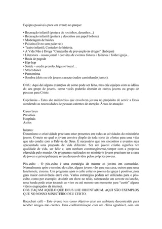 Equipes possíveis para um evento no parque:

• Recreação infantil (pintura de rostinhos, desenhos...)
• Recreação infantil (pintura e desenhos em papel bobina)
• Modelagem de balões
• Pulseira (livro sem palavras)
• Teatro infantil; Contador de história.
• A Vida Não é Droga “Campanha de prevenção às drogas” (Jubepar)
• Literatura – nosso jornal / convites de eventos futuros / folhetos / folder igreja...
• Roda de pagode
• Hip-hop
• Saúde – medir pressão, higiene bucal…
• Street dance
• Pantomima
• Sombra (dois ou três jovens caracterizados caminhando juntos)

OBS.: Aqui dei alguns exemplos de como pode ser feito, mas crie equipes com as idéias
do seu grupo de jovens, como vocês poderão abordar os outros jovens ou grupo de
pessoas para Cristo.

Capelanias - Estes são ministérios que envolvem jovens no propósito de servir a Deus
atendendo as necessidades de pessoas carentes de atenção. Áreas de atuação:

Casas lares
Presídios
Hospitais
Asilos

Interno:
Dinamismo e criatividade precisam estar presentes em todas as atividades do ministério
jovem. O meio no qual o jovem convive dispõe de toda sorte de ofertas para uma vida
que não condiz com a Palavra de Deus. É necessário que nos encontros e eventos seja
apresentada uma proposta de vida diferente. Ser um jovem cristão significa ter
qualidade de vida, ser feliz e, sem nenhum constrangimento,romper com a proposta
oferecida pelo mundo. Os programas realizados no ministério jovem precisam ter a cara
do jovem e principalmente serem desenvolvidos pelos próprios jovens.

Pós-culto - O pós-culto é uma estratégia de manter os jovens em comunhão.
Normalmente após o termino do culto, alguns jovens vão para sua casa, outros para uma
lanchonete, cinema. Um programa após o culto entre os jovens da igreja é positivo, pois
gera maior convivência entre eles. Varias estratégias podem ser utilizadas para o pós-
culto, como por exemplo: Assistir um show no telão, saboreando um sorvete ou lanche,
uma banda pode estar tocando ao vivo ou até mesmo um momento para “curtir” alguns
vídeos engraçados da internet.
OBS: FAÇAM AQUILO QUE DEUS LHE ORIENTAREM. AQUI SÃO EXEMPLOS
QUE NO NOSSO MINISTÉRIO DEU CERTO.

Bacacheri café – Este evento tem como objetivo criar um ambiente descontraído para
receber amigos não crentes. Uma confraternização com um clima agradável, com um
 