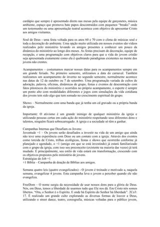 cardápio que sempre é apresentado direto nas mesas pela equipe de garçonetes, música
ambiente, espaço que promova bate papos descontraídos com pequenos “breaks” onde
um testemunho ou uma apresentação teatral acontece com objetivo de apresentar Cristo
aos amigos visitantes.

Soul de Deus - uma festa voltada para os anos 60 e 70 com o clima de músicas soul e
toda a decoração do ambiente. Uma opção muito utilizada em nossos eventos são vídeos
realizados pelo ministério levando os amigos presentes a conhecer um pouco da
dinâmica do ministério ao longo dos meses. As festas precisam de decoração, equipe de
recepção, e uma programação com objetivos claros para que a vida do jovem cristão
seja apresentada exatamente como ela é quebrando paradigmas existentes na mente dos
jovens não crentes.

Acampamentos – costumamos marcar nossas datas para os acampamentos sempre em
um grande feriado. No primeiro semestre, utilizamos a data do carnaval. Também
realizamos um acampamento de inverno no segundo semestre, normalmente acontece
nas datas de 12 de outubro ou 7 de setembro. Uma programação variada de cultos de
adoração, palavra, oficinas, dinâmicas de grupo, festas e eventos de descontração com
fatos pitorescos do ministério e ocorridos no próprio acampamento, o esporte é sempre
um ponto alto com modalidades diferentes e jogos com simulações da vida cotidiana
dos jovens tem sido algo que tem somado no crescimento espiritual do grupo.

Shows – Normalmente com uma banda que já tenha um cd gravado ou a própria banda
da igreja.

Importante: O ativismo é um grande inimigo de qualquer ministério da igreja e
utilizando pessoas certas em cada ação do ministério respeitando seus diferentes dons e
talentos, ninguém ficará sobrecarregado. A igreja e a sociedade só têm a ganhar.

Campanhas Internas que Desafiam os Jovens:
Juventude +1 – Os jovens serão desafiados a investir na vida de um amigo que ainda
não teve uma experiência com Deus ou um contato com a igreja. Através dos eventos
como torcida de Cristo, trilhas ecológicas, festas e shows que ocorrerão conforme já
planejado e agendado, o +1 (amigo em que se está investindo) já estará familiarizado
com o grupo da igreja, com isso seu preconceito (existente na maioria das vezes) já terá
mudado. E principalmente, seu estilo de vida estará em transformação, crescendo com
os objetivos propostos pelo ministério de jovens.
Estratégias do Job +1
+1 Bíblia – Campanha de doação de Bíblias aos amigos.

Semana quatro leis (quatro evangelizados) - O jovem é treinado e motivado a, naquela
semana, evangelizar 4 jovens. Esta campanha leva o jovem a perceber quando ele não
evangeliza.

FreeDom – O nome surgiu da necessidade de usar nossos dons para a glória de Deus.
Nós, em Deus, temos a liberdade de usarmos tudo que Ele nos dá. Em Cristo nós somos
libertos. “Ora, o Senhor é o Espírito. E onde há Espírito do Senhor há liberdade”. 2Co3:
17. É realizado um grande culto explorando as diversas formas de louvor a Deus,
utilizando o street dance, teatro, coreografia, músicas voltadas para o público jovem,
 