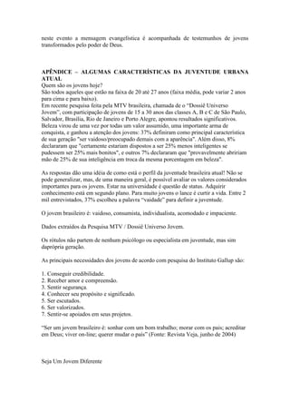 neste evento a mensagem evangelística é acompanhada de testemunhos de jovens
transformados pelo poder de Deus.



APÊNDICE – ALGUMAS CARACTERÍSTICAS DA JUVENTUDE URBANA
ATUAL
Quem são os jovens hoje?
São todos aqueles que estão na faixa de 20 até 27 anos (faixa média, pode variar 2 anos
para cima e para baixo).
Em recente pesquisa feita pela MTV brasileira, chamada de o “Dossiê Universo
Jovem”, com participação de jovens de 15 a 30 anos das classes A, B e C de São Paulo,
Salvador, Brasília, Rio de Janeiro e Porto Alegre, apontou resultados significativos.
Beleza virou de uma vez por todas um valor assumido, uma importante arma de
conquista, e ganhou a atenção dos jovens: 37% definiram como principal característica
de sua geração "ser vaidoso/preocupado demais com a aparência". Além disso, 8%
declararam que "certamente estariam dispostos a ser 25% menos inteligentes se
pudessem ser 25% mais bonitos", e outros 7% declararam que "provavelmente abririam
mão de 25% de sua inteligência em troca da mesma porcentagem em beleza".

As respostas dão uma idéia de como está o perfil da juventude brasileira atual! Não se
pode generalizar, mas, de uma maneira geral, é possível avaliar os valores considerados
importantes para os jovens. Estar na universidade é questão de status. Adquirir
conhecimento está em segundo plano. Para muito jovens o lance é curtir a vida. Entre 2
mil entrevistados, 37% escolheu a palavra “vaidade” para definir a juventude.

O jovem brasileiro é: vaidoso, consumista, individualista, acomodado e impaciente.

Dados extraídos da Pesquisa MTV / Dossiê Universo Jovem.

Os rótulos não partem de nenhum psicólogo ou especialista em juventude, mas sim
daprópria geração.

As principais necessidades dos jovens de acordo com pesquisa do Instituto Gallup são:

1. Conseguir credibilidade.
2. Receber amor e compreensão.
3. Sentir segurança.
4. Conhecer seu propósito e significado.
5. Ser escutados.
6. Ser valorizados.
7. Sentir-se apoiados em seus projetos.

“Ser um jovem brasileiro é: sonhar com um bom trabalho; morar com os pais; acreditar
em Deus; viver on-line; querer mudar o país” (Fonte: Revista Veja, junho de 2004)



Seja Um Jovem Diferente
 