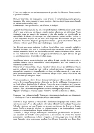 Existe entre os jovens um sentimento comum de que eles são diferentes. Tento entender
o que é ser diferente.

Bom, ser diferente é ter linguagem e visual próprio. É usar piercings, roupas grandes,
tatuagens, falar gírias, mandar torpedos, mostrar a barriga, dormir tarde, estar plugado
na Internet e outras coisas mais.
Para mim está claro que isto não é ser diferente, é ser igual.

A grande maioria dos jovens faz isto. Não existe nenhum problema em ser igual, porém
observo que jovens que são iguais a muitos outros acham que são diferentes. Nessa
sociedade, onde os valores são mutantes, e não são levadas em consideração as
necessidades de hábitos relevantes para um relacionamento coletivo saudável, onde o eu
é mais importante do que o nós e o meu é mais importante do que nosso, ser igual é um
problema. Precisamos de jovens que sejam diferentes. O que é ser diferente? Bom, ser
diferente é não ser igual. Afinal a juventude é igual ou diferente?

Ser diferente em nossa sociedade é cultivar bons hábitos como: amizade verdadeira
isenta de interesses, não usar as pessoas para alcançar os desejos pessoais, valorizar a
unidade na família, investir em crescimento constante no relacionamento diário, vitórias
na vida profissional, onde todos os colegas sejam beneficiados, ações pessoais em que
os semelhantes menos favorecidos recebam ajuda.

Ser diferente hoje na nossa sociedade é amar a Deus de todo coração. Sem esta prática a
realidade torna-se cruel e sem dúvida é a maior responsável pelo caos estabelecido na
vida moral dos brasileiros.
Para ser um jovem diferente é preciso buscar os valores divinos que a Bíblia nos traz. É
preciso conhecer o modelo de vida vivido e ensinado por Jesus. É necessário romper
com padrões impostos por desconhecidos em filmes, seriados e canais de tv, que não se
preocupam com pessoas, mas com o numero de telespectadores, onde o bom senso não
tem prioridade por não gerar „ibope‟.

Viver dominado por valores divinos é manter-se longe dos valores profanos. É não ser
escravo da pornografia que domina a Internet e que faz dez milhões de viciados em sexo
no Brasil. (fonte: Revista Veja). É adorar a Deus e não ao seu próprio corpo. É procurar
novos amigos e não parceiros sexuais, é reconhecer seus erros e não aceitá-los como
normais. Jesus Cristo tem uma proposta de vida diferente para a juventude.
O padrão estabelecido pela sociedade é destrutivo e conduz os homens ao inferno.

Para onde você está caminhando? Todos nós estamos caminhando para um julgamento
– o Julgamento Final, e responderemos pelos erros cometidos.

No livro de Tiago capítulo 2, versículo 13 a Bíblia nos diz “porque será exercido juízo
sem misericórdia”. Você sabe qual erro o levará ao inferno? Não reconhecer Jesus como
Salvador e dono de sua vida. Quando isto acontece os sintomas são diversos: o descaso
com a família, o abuso do próximo em práticas sexuais, o uso inadequado do próprio
corpo com bebidas alcoólicas, drogas, anabolizantes, etc.
A mentira, a cobiça, a inveja, são desejos e sentimentos que são comuns nos jovens e
que deveriam ser tratados como prejudiciais e inaceitáveis. O jovem deve rejeitar
pensamentos e condutas que excluem o respeito ao próximo, negar uma postura de vida
onde Deus não esteja no comando absoluto. Ser diferente é caminhar com Deus, falar
 