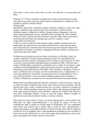 sobre Deus e amar a Deus sobre todas as coisas. Ser diferente é ser apaixonado por
Deus.

Romanos 12: 2 “Não se amoldem ao padrão deste mundo, mas transformem-se pela
renovação da sua mente, para que sejam capazes de experimentar e comprovar a boa,
agradável e perfeita vontade de Deus”.
Geração tribal
Mauricinhos, patricinhas, rockabillies, hippies, rastafaris, metaleiros, casual, emo, indy,
roqueiro, esportista, yups, japonise rock, mano, alternativos, ecléticos, punks,
skinheads, rappers, whitepowers, clubbers, grunges, góticos, dragqueens: esses são
apenas alguns grupamentos juvenis, chamados pelos sociólogos de “tribos urbanas”.
Cada dia é maior o número de tribos existentes e quando o líder souber a qual tribo o
jovem pertence mais fácil será conseguir que o jovem o respeite e o ouça.
A Que Tribo Você Pertence?
É cada vez maior o numero de tribos urbanas. Maior também o número de jovens e
adolescentes que ingressam em uma maneira diferente de ser. Elas estão por toda a
parte, basta procurar e encontrará dos mais incomuns aos mais discretos adeptos das
tantas tribos que existem, com objetos e linguagem diferentes, hábitos e costumes que
caracterizam uma tribo urbana.

No Brasil um movimento que está em franco crescimento é o Hip-Hop. O que é na
verdade o Hip-Hop? É um movimento cultural que surgiu nas comunidades afro-
americanas do Bronx, Queens e Brooklyn de Nova Yorque no início dos anos 70. Parte
da cultura se tornou bastante difundida durante as décadas de 1980 e 1990, por todo o
mundo. O DJ KoolHerc é geralmente considerado como o criador do movimento, sendo
creditado ao DJ AfrikaBambaataa o termo hip-hop para descrever a cultura.Os quatro
elementos da cultura hip-hop são o MC (Rap), o DJ, o Grafitti e o Breaking. É cada vez
maior a influência entre as crianças, mas são os pré-adolescentes, os adolescentes e os
jovens que aderiram ao movimento e seu maior gueto são as escolas públicas. Este é,
sem sombra de dúvida, o maior movimento urbano que prega contra as drogas e a
violência. Infelizmente, essa parte boa do movimento não conta com muitos adeptos.

Muitas tribos são influenciadas pelo hip-hop, a principal é a tribo dos manos, outra são
os ecléticos também conhecida como casual. Seus estilos de música preferidos, além do
hip hop, são o pop e samba e também gostam de ir ao cinema. Admiram as Gangues de
Nova York, utilizam piercing (comum de muitas tribos), têm tatuagens discretas pelo
corpo. Suas roupas são básicas: jeans M.Officer, camiseta da Track& Field, Siberian e
tênis Nike. Freqüentam baladas e festas na casa dos amigos. Sempre carregam na
mochila da escola, além do material escolar, a carteira e chicletes.

Outra tribo que cresce muito é a Emo e sua maior representação é a classe média. Emo
(abreviação do inglês emotionalhardcore) é um gênero de música. O termo foi
originalmente dado às bandas do cenário punk de Washington, DC que compunham
num lirismo mais emotivo que o normal. Mas o modo de vestir, comportamento e
atitude não agradam a sociedade brasileira. O último encontro desta tribo na cidade de
Curitiba foi em um shopping center e aproximadamente quinhentos jovens invadiram o
local com seu jeito diferente de ser: isso inclui roupas onde predominam o jeans, roxo,
preto, maquiagem bem sombria, inclusive nos homens.
 