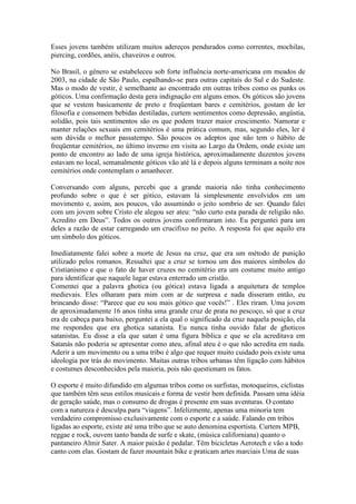 Esses jovens também utilizam muitos adereços pendurados como correntes, mochilas,
piercing, cordões, anéis, chaveiros e outros.

No Brasil, o gênero se estabeleceu sob forte influência norte-americana em meados de
2003, na cidade de São Paulo, espalhando-se para outras capitais do Sul e do Sudeste.
Mas o modo de vestir, é semelhante ao encontrado em outras tribos como os punks os
góticos. Uma confirmação desta gera indignação em alguns emos. Os góticos são jovens
que se vestem basicamente de preto e freqüentam bares e cemitérios, gostam de ler
filosofia e consomem bebidas destiladas, curtem sentimentos como depressão, angústia,
solidão, pois tais sentimentos são os que podem trazer maior crescimento. Namorar e
manter relações sexuais em cemitérios é uma prática comum, mas, segundo eles, ler é
sem dúvida o melhor passatempo. São poucos os adeptos que não tem o hábito de
freqüentar cemitérios, no último inverno em visita ao Largo da Ordem, onde existe um
ponto de encontro ao lado de uma igreja histórica, aproximadamente duzentos jovens
estavam no local, semanalmente góticos vão até lá e depois alguns terminam a noite nos
cemitérios onde contemplam o amanhecer.

Conversando com alguns, percebi que a grande maioria não tinha conhecimento
profundo sobre o que é ser gótico, estavam lá simplesmente envolvidos em um
movimento e, assim, aos poucos, vão assumindo o jeito sombrio de ser. Quando falei
com um jovem sobre Cristo ele alegou ser ateu: “não curto esta parada de religião não.
Acredito em Deus”. Todos os outros jovens confirmaram isto. Eu perguntei para um
deles a razão de estar carregando um crucifixo no peito. A resposta foi que aquilo era
um símbolo dos góticos.

Imediatamente falei sobre a morte de Jesus na cruz, que era um método de punição
utilizado pelos romanos. Ressaltei que a cruz se tornou um dos maiores símbolos do
Cristianismo e que o fato de haver cruzes no cemitério era um costume muito antigo
para identificar que naquele lugar estava enterrado um cristão.
Comentei que a palavra ghotica (ou gótica) estava ligada a arquitetura de templos
medievais. Eles olharam para mim com ar de surpresa e nada disseram então, eu
brincando disse: “Parece que eu sou mais gótico que vocês!” . Eles riram. Uma jovem
de aproximadamente 16 anos tinha uma grande cruz de prata no pescoço, só que a cruz
era de cabeça para baixo, perguntei a ela qual o significado da cruz naquela posição, ela
me respondeu que era ghotica satanista. Eu nunca tinha ouvido falar de ghoticos
satanistas. Eu disse a ela que satan é uma figura bíblica e que se ela acreditava em
Satanás não poderia se apresentar como ateu, afinal ateu é o que não acredita em nada.
Aderir a um movimento ou a uma tribo é algo que requer muito cuidado pois existe uma
ideologia por trás do movimento. Muitas outras tribos urbanas têm ligação com hábitos
e costumes desconhecidos pela maioria, pois não questionam os fatos.

O esporte é muito difundido em algumas tribos como os surfistas, motoqueiros, ciclistas
que também têm seus estilos musicais e forma de vestir bem definida. Passam uma idéia
de geração saúde, mas o consumo de drogas é presente em suas aventuras. O contato
com a natureza é desculpa para “viagens”. Infelizmente, apenas uma minoria tem
verdadeiro compromisso exclusivamente com o esporte e a saúde. Falando em tribos
ligadas ao esporte, existe até uma tribo que se auto denomina esportista. Curtem MPB,
reggae e rock, ouvem tanto banda de surfe e skate, (música californiana) quanto o
pantaneiro Almir Sater. A maior paixão é pedalar. Têm bicicletas Aerotech e vão a todo
canto com elas. Gostam de fazer mountain bike e praticam artes marciais Uma de suas
 