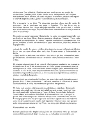 adolescentes. Esse ministério é fundamental, mas atende apenas aos anseios dos
adolescentes. Quando o jovem alcança a maior idade, passa para uma nova etapa de
vida e enfrenta novos desafios, tais como o ingresso na faculdade, onde ele será exposto
a uma vida de promiscuidade, jamais vivenciada antes pela maioria deles.

Um jovem certa vez me disse: “Na minha sala tem duas colegas que são garotas de
programas, elas se prostituem para pagar a faculdade. Têm três jovens que se
denominam lésbicas, dois colegas são gays assumidos e dos que sobraram, a maioria
tem envolvimento com drogas, freqüentam barzinhos e são liberais com relação ao sexo
antes do casamento”.

Nossos jovens, que cresceram na vida da igreja, vão sentar em uma carteira ao lado. Isso
me lembra o que Jesus falou a João em sua carta à igreja de Pérgamo: “Vocês estão
habitando no acampamento de Satanás”. Quando analisamos o comportamento dos
jovens, tememos o futuro. Investimentos da igreja na vida dos jovens não podem ser
negligenciados.

A igreja é a guardiã dos valores cristãos. A igreja precisa exercer influência na vida dos
jovens para que seus valores sejam reais, fruto de perseverança e fundamentados na
Bíblia.
A igreja precisa se posicionar com relação a tudo isso, só que deve também olhar para a
juventude como ela merece ser olhada - investindo tempo, recursos e ensinando a amar
a Deus.

Os jovens cristãos precisam de um grupo de relacionamento saudável, o que os ajude no
fortalecimento de sua fé. Os acampamentos, as células (grupos pequenos), os passeios,
os congressos, os cultos e outros encontros promovidos pela igreja podem fazer toda a
diferença na vida de um jovem de qualquer faixa etária, mas, quando direcionamos os
ministérios respeitando as diferenças, as necessidades e as experiências de cada faixa
etária, o resultado é abençoador.

Em uma igreja que possui ministérios fortes nas áreas de juventude (pré-adolescentes/
juniores de 7 a 12 anos, adolescentes 13 a 17 anos, jovens de 18 a 25 anos e de jovens
adultos acima de 26 anos), crescimento com qualidade está garantido.

Os foros, onde assuntos próprios dos jovens, são tratados especifica e diretamente,
preparam a juventude para enfrentar a sociedade corrupta na qual eles vivem. Uma
juventude saudável é fundamentada na Palavra de Deus. Jovens cheios do Espírito
Santo de Deus, sem nenhuma dificuldade de viver sua fé com convicção e paixão
podem transformar e impactar a sociedade em que vivem e o mundo como um todo.
Como igreja precisamos nos preocupar com ministérios específicos da mesma forma
como nos preocuparmos com o culto. Vale à pena investir em jovens e creio que eles
estão interessados em amar e servir a Cristo e sua igreja, cabe à igreja mostrar como.

Uma realidade a ser mudada

Existem igrejas que estão desprovidas de jovens em seus cultos e outras que possuem
um ministério denominado de jovens, mas que na realidade é um ministério com
 