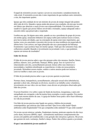 O papel do ministério jovem é apoiar o jovem no crescimento e amadurecimento da
vida cristã. O ministério jovem não é mais importante do que nenhum outro ministério,
e sim, tão importante quanto.

Igrejas que têm condição de ter um ministro de jovens de tempo integral não podem
abrir mão de tê-lo. Quando a igreja ainda não possui essa condição, ela tem que investir
em líderes que abracem a causa jovem com responsabilidade. Um ministério jovem
saudável é aquele que possui líderes envolvidos e treinados, espaço adequado onde o
encontro deles seja preservado e respeitado.

Lembro-me que, há alguns anos atrás, quando eu era o presidente do grupo de jovens
em minha igreja, raramente tínhamos um espaço nobre para realizar nossos eventos,
pois havia tantas atividades, que na concepção da igreja eram mais importantes, que
muitas vezes era cancelado o encontro dos jovens ou uma residência era negociada de
última hora. Com certeza, um lugar planejado não era a preocupação da liderança.
Exatamente o que acontece hoje em muitas igrejas. Tudo que não semeamos hoje, não
colheremos amanhã. Quando o investimento na juventude é zero, o que podemos
esperar em termos de resultados?

Líder de Jovens

O líder de jovens precisa saber o que eles pensam sobre eles mesmos, família, futuro,
política, namoro, sexo, profissão, finanças, Bíblia, igreja. Isso só é possível se
relacionando com eles, aconselhamento pessoal, leitura sobre seus interesses e
necessidades e também relembrando as experiências vividas em nossa própria
juventude. Relembrar nossos medos, sonhos e outros anseios pode nos ensinar a
conviver melhor e mais com os jovens.

O líder de juventude precisa saber o que os jovens querem ou precisam

Normas claras, transparência, aconselhamento, educação sexual séria (abstinência),
aprender a dizer não, obstrução no divórcio, incentivo ao trabalho como voluntários,
investimento em sua vida e em seu futuro: esses devem ser princípios observados pelo
líder dos jovens.

O jovem brasileiro vive sobre o pano de fundo da incerteza, insegurança, o país está
mergulhado em corrupção e não há muitos bons exemplos a serem seguidos. Em muitos
casos, nem mesmo dentro de casa. A igreja do Senhor Jesus pode e deve fazer diferença
na vida da juventude.

Um líder de jovens precisa estar ligado nos gostos e hábitos da juventude
contemporânea: que músicas eles estão ouvindo? Que livros estão lendo? Quais
ambientes estão freqüentando? Em que companhia estão andando? O que estão usando?

Os jovens ouvem músicas variadas, freqüentam cinemas, praticam esportes de alto risco
como skate, bicicross (BMX), rapel... normalmente analisamos comportamento dos
jovens com padrões pré-estabelecidos e esta geração não está presa a gêneros. Há jovens
que gostam de rock e sertanejo, futebol e dança. Nada é tão eclético quanto a juventude.

O que é um ministério jovem saudável?
 