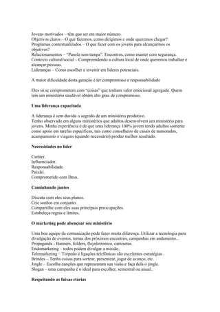 Jovens motivados – têm que ser em maior número.
Objetivos claros – O que fazemos, como dirigimos e onde queremos chegar?
Programas contextualizados – O que fazer com os jovens para alcançarmos os
objetivos?
Relacionamentos – “Panela sem tampa”. Encontros, como manter com segurança.
Contexto cultural/social – Compreendendo a cultura local de onde queremos trabalhar e
alcançar pessoas.
Lideranças – Como escolher e investir em líderes potenciais.

A maior dificuldade desta geração é ter compromisso e responsabilidade

Eles só se comprometem com “coisas” que tenham valor emocional agregado. Quem
tem um ministério saudável obtém alto grau de compromisso.

Uma liderança capacitada

A liderança é sem duvida o segredo de um ministério produtivo.
Tenho observado em alguns ministérios que adultos desenvolvem um ministério para
jovens. Minha experiência é de que uma liderança 100% jovem tendo adultos somente
como apoio em tarefas especificas, tais como conselheiro de casais de namorados,
acampamento e viagens (quando necessário) produz melhor resultado.

Necessidades no líder

Caráter.
Influenciador.
Responsabilidade.
Paixão.
Comprometido com Deus.

Caminhando juntos

Discuta com eles seus planos.
Crie sonhos em conjunto.
Compartilhe com eles suas principais preocupações.
Estabeleça regras e limites.

O marketing pode abençoar seu ministério

Uma boa equipe de comunicação pode fazer muita diferença. Utilizar a tecnologia para
divulgação de eventos, temas dos próximos encontros, campanhas em andamento...
Propaganda - Banners, folders, flayeletronico, camisetas.
Endomarketing – todos podem divulgar a missão.
Telemarketing – Torpedo e ligações telefônicas são excelentes estratégias .
Brindes – Tenha coisas para sortear, presentear, jogar de avanço, etc.
Jingle – Escolha canções que representam sua visão e faça dela o jingle.
Slogan – uma campanha é o ideal para escolher, semestral ou anual..

Respeitando as faixas etárias
 