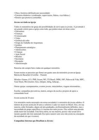 • Dias e horários (definição por necessidade)
• Estrutura dinâmica: (cordenador, supervisores, líderes, vice-líderes.)
• Roteiro que promova comunhão.

Jovens servindo na igreja

Todos os ministérios da igreja são possibilidades de servir para os jovens. A juventude é
um grande celeiro para a igreja como todo, que podem atuar em áreas como:
• Patrimônio
• Finanças
• Comunicação
• Vídeo
• Gerência de culto
• Grupo de Trabalho de Arquitetura
• Jurídico
• Planejamento estratégico
• Adolescentes
• Crianças
• Ação Social
• Missões
• Secretaria
• Recepção
• Administração

Parcerias são sempre bem vindas em qualquer ministério.

Foram muitas as parcerias que firmei em quatro anos de ministério jovem na Igreja
Batista do Bacacheri (Curitiba – Paraná):

Missões: Geame, CCi, PMI, Jocum, M3, TX Brasil, JMM, 180º, Palavra da Vida, MPC,
Teen Street, Movimentos Atos, Jubepar, Jubig, Jubacap...

Outras igrejas: acampamentos, eventos jovens, intercâmbios, viagens missionárias...

Escolas: campanhas preventivas, teatros, amigos da escola e projetos de apoio a
comunidade local.

Jovens acima de 26 anos

Um ministério muito necessário em nossa sociedade é o ministério de jovens adultos. O
número de jovens acima de 26 anos e solteiros é cada vez maior no Brasil. Eles, em sua
maioria, estão formados, alguns até pós-graduados, profissionalmente definidos, mas a
necessidade de grupo específicos é a mesma dos mais jovens. Eles sofrem uma pressão
ainda maior da sociedade. Esta faixa etária, na sua maioria, possui vida sexual ativa
mesmo quando não tem namorado fixo (pois namoro sem sexo não existe na concepção
da sociedade em que vivemos).

Campanhas Internas que Desafiam os Jovens:
 
