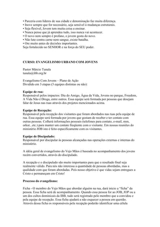 • Parceria com líderes de sua cidade e denominação faz muita diferença.
• Inove sempre que for necessário, seja sensível à mudanças estruturais.
• Seja flexível, Jovem tem muita coisa a ensinar.
• Nunca pense que já aprendeu tudo, isso nunca vai acontecer.
• O novo nem sempre é profano, o jovem gosta do novo.
• Não lute contra carne nem sangue, existe batalha.
• Ore muito antes de decisões importantes.
Seja fortalecido no SENHOR e na força do SEU poder.



CURSO: EVANGELISMO URBANO COM JOVENS

Pastor Márcio Tunala
tunala@ibb.org.br

Evangelismo Com Jovens – Plano de Ação
Dividido em 3 etapas (3 equipes distintas ou não):

Equipe de rua:
Responsável pelos impactos: Dia do Amigo, Água da Vida, Jovens no parque, Freedom,
A Vida Não é Droga, entre outros. Essa equipe será formada por pessoas que desejam
falar de Jesus nas ruas através dos projetos mencionados acima.

Equipe de Recepção:
Responsável pela recepção dos visitantes que foram abordados nas ruas pela equipe de
rua. Essa equipe será formada por jovens que gostam de receber e ter contato com
outras pessoas. Colherá informações pessoais (telefones para contato, e-mail, msn,
orkut...etc.) para manter um contato freqüente com o visitante. Em nossas reuniões do
ministério JOB isto é feito especificamente com os visitantes.

Equipe de Discipulado:
Responsável por discipular às pessoas alcançadas nas operações externas e internas do
ministério.

A idéia geral de evangelismo do Vejo Mãos é baseada no acompanhamento dos jovens
recém convertidos, através do discipulado.

A recepção e o discipulado são muito importantes para que o resultado final seja
realmente válido. Para nós não interessa a quantidade de pessoas abordadas, mas a
qualidade com que foram abordadas. Pois nosso objetivo é que vidas sejam entregues a
Cristo e permaneçam em Cristo!

Processo do evangelismo:

Ficha - O membro do Vejo Mãos que abordar alguém na rua, dará início a “ficha” da
pessoa. Essa ficha será de acompanhamento. Quando essa pessoa for ao JOB, JOP ou a
um dos cultos dominicais da IBB, tudo será registrado pelo membro que a convidou e
pela equipe de recepção. Essa ficha ajudará a não esquecer a pessoa em questão.
Através dessa ficha os responsáveis pela recepção poderão identificar uma célula
 