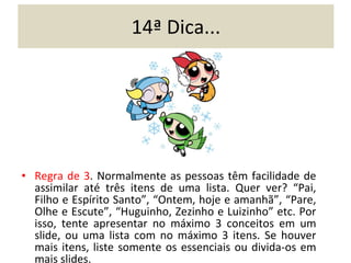 14ª Dica... Regra de 3 . Normalmente as pessoas têm facilidade de assimilar até três itens de uma lista. Quer ver? “Pai, Filho e Espírito Santo”, “Ontem, hoje e amanhã”, “Pare, Olhe e Escute”, “Huguinho, Zezinho e Luizinho” etc. Por isso, tente apresentar no máximo 3 conceitos em um slide, ou uma lista com no máximo 3 itens. Se houver mais itens, liste somente os essenciais ou divida-os em mais slides. 