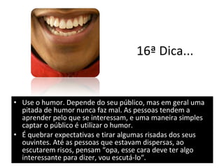 16ª Dica... Use o humor. Depende do seu público, mas em geral uma pitada de humor nunca faz mal. As pessoas tendem a aprender pelo que se interessam, e uma maneira simples captar o público é utilizar o humor.  É quebrar expectativas e tirar algumas risadas dos seus ouvintes. Até as pessoas que estavam dispersas, ao escutarem risos, pensam “opa, esse cara deve ter algo interessante para dizer, vou escutá-lo“. 