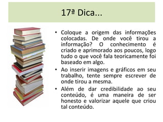 17ª Dica... Coloque a origem das informações colocadas. De onde você tirou a informação? O conhecimento é criado e aprimorado aos poucos, logo tudo o que você fala teoricamente foi baseado em algo.  Ao inserir imagens e gráficos em seu trabalho, tente sempre escrever de onde tirou a mesma.  Além de dar credibilidade ao seu conteúdo, é uma maneira de ser honesto e valorizar aquele que criou tal conteúdo. 