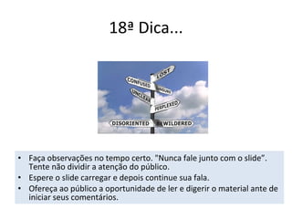 18ª Dica... Faça observações no tempo certo. "Nunca fale junto com o slide”. Tente não dividir a atenção do público. Espere o slide carregar e depois continue sua fala. Ofereça ao público a oportunidade de ler e digerir o material ante de iniciar seus comentários. 