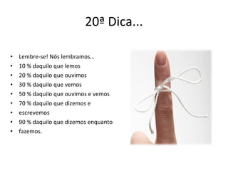 20ª Dica... Lembre-se! Nós lembramos… 10 % daquilo que lemos 20 % daquilo que ouvimos 30 % daquilo que vemos 50 % daquilo que ouvimos e vemos 70 % daquilo que dizemos e escrevemos 90 % daquilo que dizemos enquanto fazemos. 