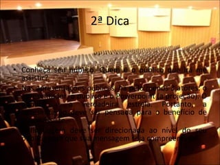 2ª Dica Conheça seu público. Quem é o público que irá me assistir?  Nas apresentações públicas, há pelo menos 3 atores: o apresentador, o público e o Powerpoint (a projeção). O público é a verdadeira estrela. Portanto, a apresentação deve ser pensada para o benefício de quem assiste.  A linguagem deve ser direcionada ao nível do seu público para que sua mensagem seja compreendida! 